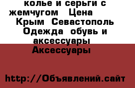 колье и серьги с жемчугом › Цена ­ 500 - Крым, Севастополь Одежда, обувь и аксессуары » Аксессуары   